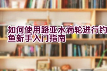 如何使用路亚水滴轮进行钓鱼新手入门指南