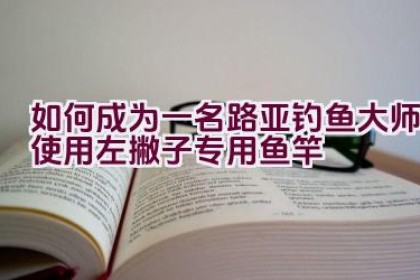 如何成为一名路亚钓鱼大师使用左撇子专用鱼竿