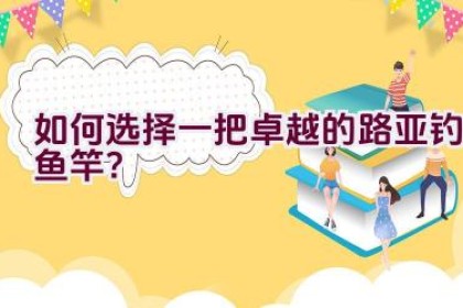 如何选择一把卓越的路亚钓鱼竿？