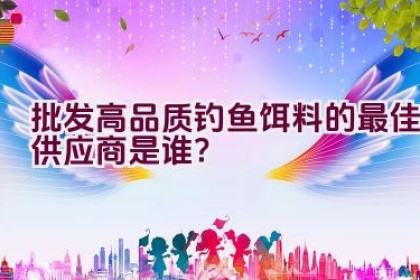 “批发高品质钓鱼饵料的最佳供应商是谁？”