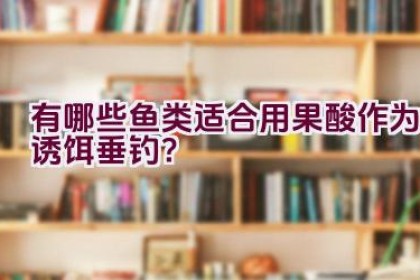 有哪些鱼类适合用果酸作为诱饵垂钓？