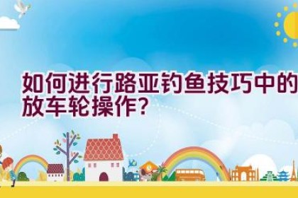 如何进行路亚钓鱼技巧中的放车轮操作？