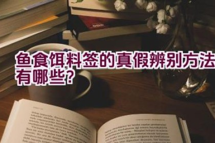 鱼食饵料签的真假辨别方法有哪些？