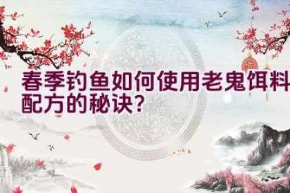 春季钓鱼如何使用老鬼饵料配方的秘诀？