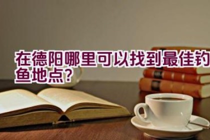 在德阳哪里可以找到最佳钓鱼地点？
