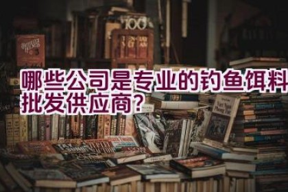 哪些公司是专业的钓鱼饵料批发供应商?