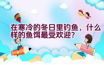 在寒冷的冬日里钓鱼，什么样的鱼饵最受欢迎？插图