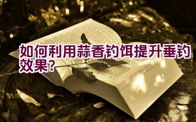 如何利用蒜香钓饵提升垂钓效果？插图