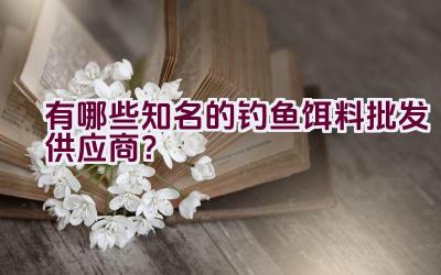 有哪些知名的钓鱼饵料批发供应商？插图