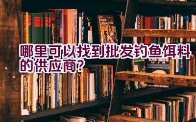 哪里可以找到批发钓鱼饵料的供应商？插图