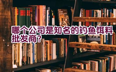 哪个公司是知名的钓鱼饵料批发商？插图
