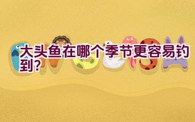 大头鱼在哪个季节更容易钓到？插图