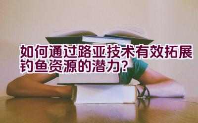 如何通过路亚技术有效拓展钓鱼资源的潜力？插图