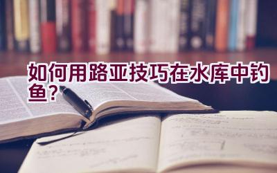 如何用路亚技巧在水库中钓鱼?插图 如何用路亚技巧在水库中钓鱼?插图