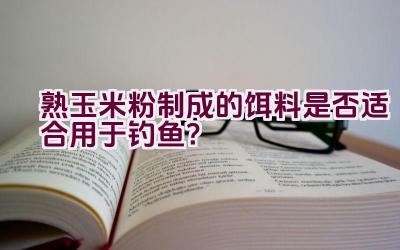 熟玉米粉制成的饵料是否适合用于钓鱼？插图