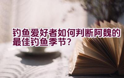 钓鱼爱好者如何判断阿魏的最佳钓鱼季节？插图