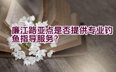 廉江路亚点是否提供专业钓鱼指导服务？插图