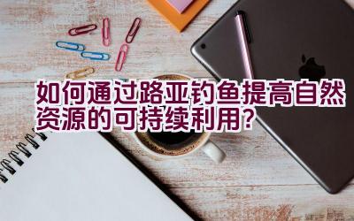 如何通过路亚钓鱼提高自然资源的可持续利用？插图