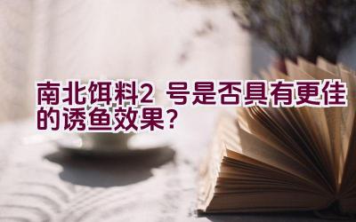 南北饵料2号是否具有更佳的诱鱼效果？插图