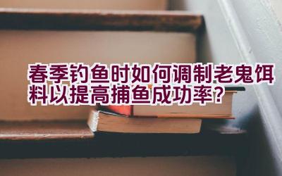 春季钓鱼时如何调制老鬼饵料以提高捕鱼成功率？插图