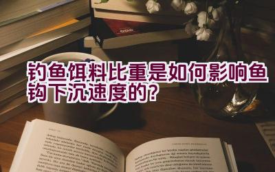 钓鱼饵料比重是如何影响鱼钩下沉速度的？插图