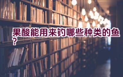 果酸能用来钓哪些种类的鱼？插图
