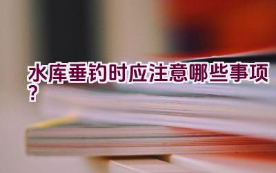 水库垂钓时应注意哪些事项？插图