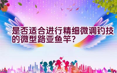 是否适合进行精细微调钓技的微型路亚鱼竿？插图