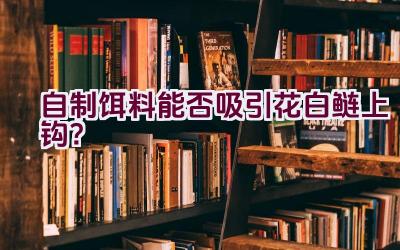 自制饵料能否吸引花白鲢上钩？插图