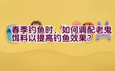 春季钓鱼时，如何调配老鬼饵料以提高钓鱼效果？插图