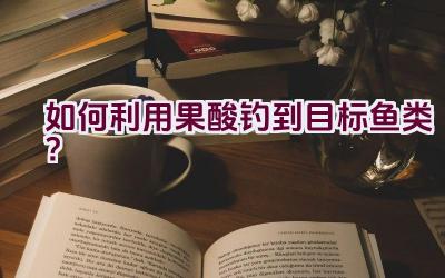 如何利用果酸钓到目标鱼类？插图