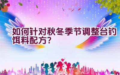 如何针对秋冬季节调整台钓饵料配方？插图