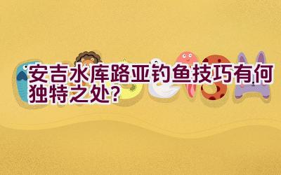 安吉水库路亚钓鱼技巧有何独特之处？插图