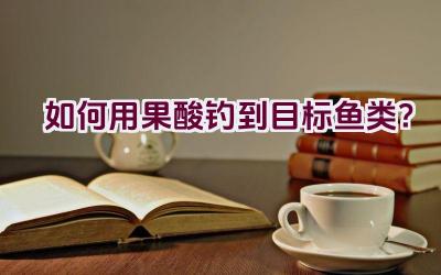 如何用果酸钓到目标鱼类？插图