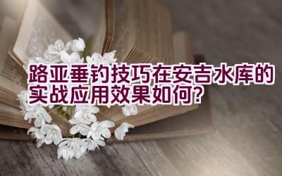 路亚垂钓技巧在安吉水库的实战应用效果如何？插图