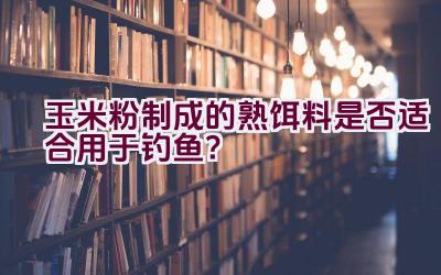 玉米粉制成的熟饵料是否适合用于钓鱼？插图