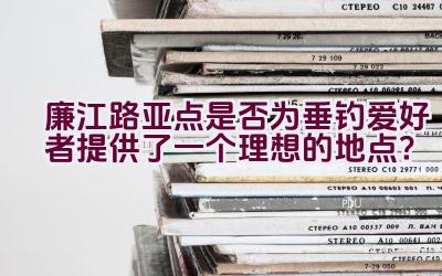 廉江路亚点是否为垂钓爱好者提供了一个理想的地点？插图