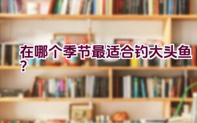 在哪个季节最适合钓大头鱼？插图