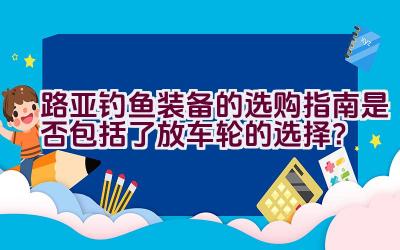 “路亚钓鱼装备的选购指南是否包括了放车轮的选择？”插图