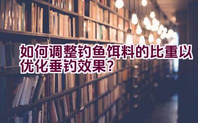 如何调整钓鱼饵料的比重以优化垂钓效果？插图