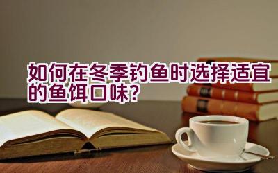 如何在冬季钓鱼时选择适宜的鱼饵口味？插图