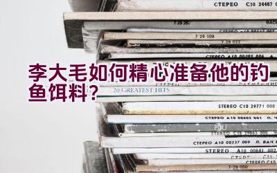 “李大毛如何精心准备他的钓鱼饵料？”插图