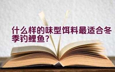 什么样的味型饵料最适合冬季钓鲤鱼？插图