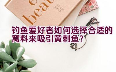 钓鱼爱好者如何选择合适的窝料来吸引黄刺鱼？插图