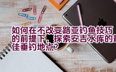 如何在不改变路亚钓鱼技巧的前提下，探索安吉水库的最佳垂钓地点？插图