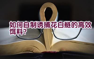 如何自制诱捕花白鲢的高效饵料？插图