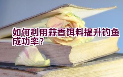 如何利用蒜香饵料提升钓鱼成功率？插图