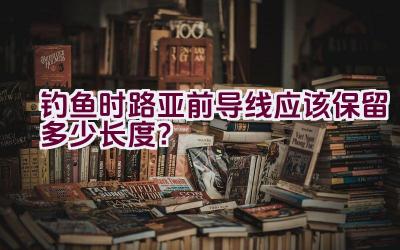 钓鱼时路亚前导线应该保留多少长度？插图