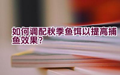 如何调配秋季鱼饵以提高捕鱼效果？插图