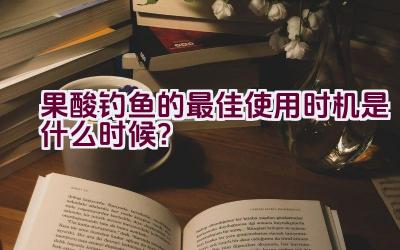 果酸钓鱼的最佳使用时机是什么时候？插图